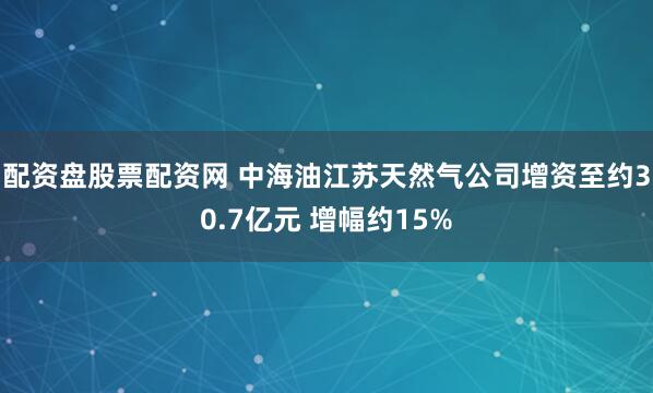 配资盘股票配资网 中海油江苏天然气公司增资至约30.7亿元 增幅约15%